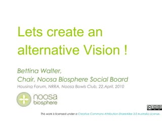 Lets create an
alternative Vision !
Bettina Walter,
Chair, Noosa Biosphere Social Board
Housing Forum, NRRA, Noosa Bowls Club, 22.April. 2010
This work is licensed under a Creative Commons Attribution-ShareAlike 3.0 Australia License.
 