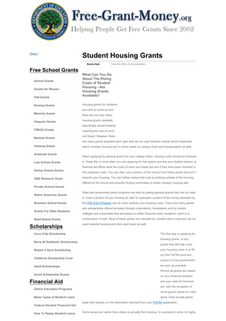 Share |
                                   Student Housing Grants
                                      Grants Dept.        From the Office of Administration


Free School Grants
                                   What Can You Do
                                   About The Rising
   School Grants
                                   Costs of Student
                                   Housing - Are
   Grants for Women
                                   Housing Grants
   Pell Grants
                                   Available?

   Nursing Grants                  Housing grants for students
                                   are hard to come by and
   Minority Grants
                                   there are not very many

   Hispanic Grants                 housing grants available
                                   specifically aimed towards
   FSEOG Grants                    covering the cost of room
                                   and board. However, there
   Medical Grants
                                   are many grants awarded each year that can be used towards overall school expenses
   Housing Grants                  which includes housing and in some cases on campus food and transportation as well.

   Graduate Grants
                                   When applying for general grants for your college tuition, housing costs should be factored

   Law School Grants               in. Keep this in mind when you are applying for free grants and ask your student advisor or
                                   financial aid officer what the costs of room and board are and if they have been included in
   Online School Grants
                                   the projected costs. You can then use a portion of the money from these grants and put it

   GSA Research Grant              towards your housing. You can further reduce the cost by looking outside of the housing
                                   offered by the school and possibly finding roommates to share cheaper housing with.
   Private School Grants

                                   State and government grant programs are best for getting general grants that can be used
   Native American Grants
                                   to cover a portion of your housing as well, for example a portion of the money awarded by
   Business School Grants          the Pell Grant Program can be used towards your housing costs. There are many grants
                                   and scholarships offered privately through corporations, foundations and by certain
   Grants For Older Students
                                   colleges and universities that are based on either financial need, academic merit or a

   Need Based Grants               combination of both. Most of these grants are intended for overall tuition costs and can be
                                   used towards housing and room and board as well.
Scholarships
   Coca Cola Scholarship                                                                          The first step in applying for
                                                                                                  housing grants, or any
   Barry M Goldwater Scholarship
                                                                                                  grants that will help cover

   Robert C Byrd Scholarship                                                                      your housing costs is to fill
                                                                                                  out the FAFSA form and
   Childrens Scholarship Fund
                                                                                                  submit it to the government

   Adult Scholarships                                                                             as soon as possible.
                                                                                                  Almost all grants are based
   Avoid Scholarship Scams
                                                                                                  on your financial situation

Financial Aid                                                                                     and your need for financial
                                                                                                  aid, with the exception of
   Online Education Programs
                                                                                                  some grants based on merit
   Basic Types of Student Loans                                                                   alone. Even private grants
                                   base their awards on the information returned from your FAFSA application.
   Federal Student Financial Aid

   How To Repay Student Loans      Some areas are harder than others to actually find housing, for example in urban or highly
 