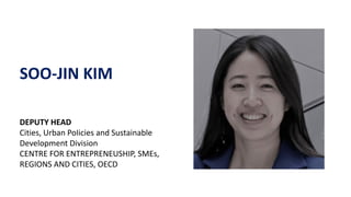 SOO-JIN KIM
DEPUTY HEAD
Cities, Urban PoIicies and Sustainable
Development Division
CENTRE FOR ENTREPRENEUSHIP, SMEs,
REGIONS AND CITIES, OECD
 