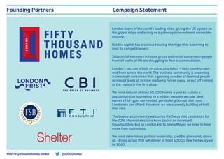 Campaign Statement
London is one of the world’s leading cities, giving the UK a place on
the global stage and acting as a gateway to investment across the
country.
But the capital has a serious housing shortage that is starting to
limit its competitiveness.
Substantial increases in house prices and rental costs mean people
from all walks of life are struggling to ﬁnd accommodation.
London’s success is built on attracting talent – both home-grown
and from across the world. The business community is becoming
increasingly concerned that a growing number of talented people
across all levels of income are being forced away, or put oﬀ coming
to the capital in the ﬁrst place.
We need to build at least 50,000 homes a year to sustain a
population that is growing by a million people a decade. New
homes of all types are needed, particularly homes that most
Londoners can aﬀord. However, we are currently building at half
that rate.
The business community welcomes the focus that candidates for
the 2016 Mayoral elections have placed on increased
housebuilding. But as London elects a new Mayor we need to hear
more than aspirations.
We need determined political leadership, credible plans and, above
all, strong action that will deliver at least 50,000 new homes a year
by 2020.
Founding Partners
@50000homesWeb: ﬁftythousandhomes.london
 