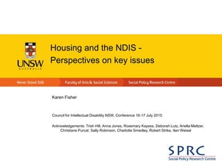 Housing and the NDIS -
Perspectives on key issues
Karen Fisher
Council for Intellectual Disability NSW, Conference 16-17 July 2015
Acknowledgements: Trish Hill, Anna Jones, Rosemary Kayess, Deborah Lutz, Ariella Meltzer,
Christiane Purcal, Sally Robinson, Charlotte Smedley, Robert Strike, Ilan Weisel
 