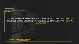 A PROPOSED HOUSING PROJECT FOR THE VICTIMS OF TYPHOON
ULYSSES USING COMMUNITY-FOCUSED SUSTAINABILITY IN SOLANA,
CAGAYAN
Members
ATIENZA | CAMARAUAN | TAGUIBAO | TAGUBA |
TUMAMUDTAMUD
CODE 596 | SET I
SUBJECT INSTRUCTOR: AR. VANESSA P.
GULATERA
 