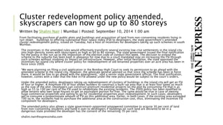 Cluster redevelopment policy amended,
skyscrapers can now go up to 80 storeys
Written by Shalini Nair | Mumbai | Posted: September 10, 2014 1:00 am
From facilitating purchase of public plots and buildings and acquisition of land from non-consenting residents living in
run-down buildings to offering substantial floor-space index (FSI) to developers, the state government’s amended
cluster redevelopment policy, issued on Tuesday, has a host of incentives for developers taking up such schemes in south
Mumbai.
The incentives in the amended rules would effectively transform several existing low-rise settlements in the island city
into high-density zones with skyscrapers as high as 60 to 80 storeys. The state government issued the final notification
for the policy in the run up to the imposition of the election code of conduct this week. The decision to extend the
scheme to the suburbs has been kept in abeyance for now due to a court mandated stay on increasing the FSI through
such schemes without studying its impact on infrastructure. However, after initial hesitation, the state approved the
incentives for island city where cluster policy for redevelopment of old tenanted properties over an acre area has been in
force since 2009.
“We were planning on filing a civil application in the Bombay High Court to seek its permission to go ahead with the
amended scheme in the island city. However, the advocate general advised us that since the scheme has been in force
there, it would be fine to go ahead with the amendment,” said a senior state government official. The final notification,
however, comes with a rider that the hike in FSI allowed under the new policy would be subject to the court’s orders.
Under the amended policy, developers taking up redevelopment of clusters of buildings in the island city will get an FSI
of four or higher. A minimum FSI of four allows builders to construct a built-up area that is at least four times as much
as the size of the plot. Developers can construct premium residential projects on the plot by consuming FSI that is as
high as 55 to 100 per cent of the FSI used to rehabilitate the existing residents. The 2009 policy has been modified to
allow tenants who own large houses to get an equivalent portion for free. The same would be true in case of owning
huge commercial properties and opting to go for residential properties post-redevelopment. In such cases, developers
get to consume a proportionate amount of FSI on this additional area. Earlier, in both cases, if the existing area exceeded
100 sq m, the residents had to purchase the additional area at the construction cost, thus, eliminating the incentive FSI
component for developers.
The amended policy also allows a state government-appointed empowered committee to acquire 30 per cent of land
from non-consenting residents and hand it over to developers if buildings on such land are declared to be in a
dangerous state provided the developer has the consent of the remaining 70 per cent.
shalini.nair@expressindia.com
 