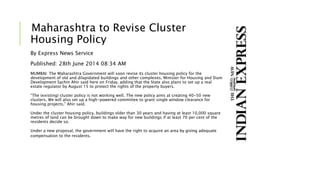 Maharashtra to Revise Cluster
Housing Policy
By Express News Service
Published: 28th June 2014 08:34 AM
MUMBAI: The Maharashtra Government will soon revise its cluster housing policy for the
development of old and dilapidated buildings and other complexes, Minister for Housing and Slum
Development Sachin Ahir said here on Friday, adding that the State also plans to set up a real
estate regulator by August 15 to protect the rights of the property buyers.
“The (existing) cluster policy is not working well. The new policy aims at creating 40-50 new
clusters. We will also set up a high-powered committee to grant single window clearance for
housing projects,” Ahir said.
Under the cluster housing policy, buildings older than 30 years and having at least 10,000 square
metres of land can be brought down to make way for new buildings if at least 70 per cent of the
residents decide so.
Under a new proposal, the government will have the right to acquire an area by giving adequate
compensation to the residents.
 