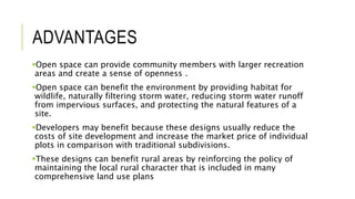ADVANTAGES
Open space can provide community members with larger recreation
areas and create a sense of openness .
Open space can benefit the environment by providing habitat for
wildlife, naturally filtering storm water, reducing storm water runoff
from impervious surfaces, and protecting the natural features of a
site.
Developers may benefit because these designs usually reduce the
costs of site development and increase the market price of individual
plots in comparison with traditional subdivisions.
These designs can benefit rural areas by reinforcing the policy of
maintaining the local rural character that is included in many
comprehensive land use plans
 