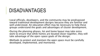 DISADVANTAGES
Local officials, developers, and the community may be predisposed
toward traditional development designs because they are familiar and
well understood. An education effort may be necessary to help these
groups understand the goals and advantages of cluster development.
During the planning phases, lot and home layout may take extra
work to ensure that while homes are located closer together, they still
take advantage of the open-space goals of the design.
Methods to protect and maintain the open space must be carefully
developed, implemented, and monitored.
 