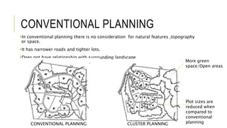 CONVENTIONAL PLANNING
In conventional planning there is no consideration for natural features ,topography
or space.
It has narrower roads and tighter lots.
Does not have relationship with surrounding landscape
CONVENTIONAL PLANNING CLUSTER PLANNING
More green
space/Open areas
Plot sizes are
reduced when
compared to
conventional
planning
 