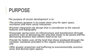 PURPOSE
The purpose of cluster development is to:
The primary purpose is to create more area for open space,
recreation and more social interaction.
Promote integrated site design that is considerate to the natural
features and topography
Encourage saving costs on infrastructure and maintenance through
practices such as decreasing the area that needs to be paved and the
decreasing distance that utilities need to be run
Provide for better uses of the land than those produced through the
narrower standards provided in the regular zoning classifications;
and
Offer greater protection and buffering to environmentally sensitive
areas and desired open spaces.
 