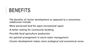 BENEFITS
The benefits of cluster development as opposed to a convention
subdivision include:
More preserved land for open/recreational space
A better setting for community building
Possible local agriculture production
An optimal arrangement in storm water management
Cluster development makes more ecological and economical sense.
 
