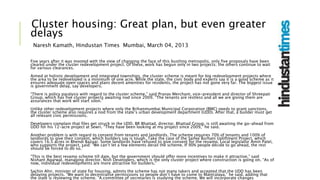 Cluster housing: Great plan, but even greater
delays
Naresh Kamath, Hindustan Times Mumbai, March 04, 2013
Five years after it was mooted with the view of changing the face of this bustling metropolis, only five proposals have been
cleared under the cluster redevelopment project. Of these, work has begun only in two projects; the others continue to wait
for various clearances.
Aimed at holistic development and integrated townships, the cluster scheme is meant for big redevelopment projects where
the area to be redeveloped is a minimum of one acre. While the state, the civic body and experts say it is a good scheme as it
ensures adequate open spaces and plans decent amenities for residents, the project has not gone very far. The biggest issue
is government delay, say developers.
“There is policy paralysis with regard to the cluster scheme,” said Pranav Merchant, vice-president and director of Shreepati
Group, which has five cluster projects awaiting nod since 2009. “The tenants are restless and all we are giving them are
assurances that work will start soon.”
Unlike other redevelopment projects where only the Brihanmumbai Municipal Corporation (BMC) needs to grant sanctions,
the cluster scheme also requires a nod from the state’s urban development department (UDD). After that, a builder must get
all relevant civic permissions.
Developers complain that files get struck in the UDD. BR Bhattad, director, Bhattad Group, is still awaiting the go-ahead from
UDD for his 12-acre project at Sewri. “They have been looking at my project since 2009,” he said.
Another problem is with regard to consent from tenants and landlords. The scheme requires 70% of tenants and 100% of
landlords to give their consent, which builders say is tough. Take the case of the Saifee Burhani Upliftment Project, which
covers 16.5 acres in Bhendi Bazaar. Some landlords have refused to give consent for the revamp. Local legislator Amin Patel,
who supports the project, said: “We can’t let a few elements derail the scheme. If 90% people decide to go ahead, the rest
should be forced to do so.”
“This is the best revamp scheme till date, but the government should offer more incentives to make it attractive,” said
Nishant Agarwal, managing director, Nish Developers, which is the only cluster project where construction is going on. “As of
now, individual redevelopments are more attractive for builders.”
Sachin Ahir, minister of state for housing, admits the scheme has not many takers and accepted that the UDD has been
delaying projects. “We want to decentralise permissions so people don’t have to come to Mantralaya,” he said, adding that
the state is reviewing the scheme. “A committee of secretaries is studying the scheme. We will incorporate changes
 