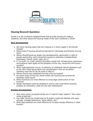 Housing Research Questions
Duluth is a city of distinct neighborhoods that provide housing for today’s
residents. But what about the housing needs of the city’s residents in 2035?
New Development
1. Are there housing types that are missing or in short supply in the Duluth
market?
2. What kinds of housing should be planned for individuals and families moving
here?
3. Where should/could we target new developments, particularly in light of
people saying they want convenient access to amenities (neighborhood
businesses, transit, parks, jobs, etc.)?
4. A “no build” (or urban growth) boundary would limit infrastructure extensions
and preserve open space at the periphery of the city; would this limit future
success?
5. When redevelopment occurs, is resiliency to withstand natural disasters such
as the 2012 flood being taken into consideration? How do we define
resiliency and how far do we want to take it?
6. Where should new subsidized housing units be located?
7. Are there areas of the City where mixed use housing and commercial
buildings make sense?
8. What incentives are most effective to encourage construction of new
housing?
9. Design standards could be adopted to ensure new multi-family housing
projects are attractive; what are the cost implications?
Existing Development
1. How many owner-occupied homes are in need of major repairs? How many
rental properties?
2. Can older homes be modernized to fit today’s preferred lifestyle with open
concept, multiple bathrooms, home offices, etc.?
3. What best practices are most effective to increase energy efficiency in older
houses?
 