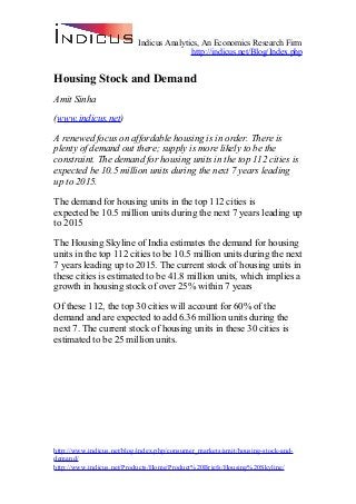 Indicus Analytics, An Economics Research Firm
http://indicus.net/Blog/Index.php
Housing Stock and Demand
Amit Sinha
(www.indicus.net)
A renewed focus on affordable housing is in order. There is
plenty of demand out there; supply is more likely to be the
constraint. The demand for housing units in the top 112 cities is
expected be 10.5 million units during the next 7 years leading
up to 2015.
The demand for housing units in the top 112 cities is
expected be 10.5 million units during the next 7 years leading up
to 2015
The Housing Skyline of India estimates the demand for housing
units in the top 112 cities to be 10.5 million units during the next
7 years leading up to 2015. The current stock of housing units in
these cities is estimated to be 41.8 million units, which implies a
growth in housing stock of over 25% within 7 years
Of these 112, the top 30 cities will account for 60% of the
demand and are expected to add 6.36 million units during the
next 7. The current stock of housing units in these 30 cities is
estimated to be 25 million units.
http://www.indicus.net/blog/index.php/consumer_markets/amit/housing-stock-and-
demand/
http://www.indicus.net/Products/Home/Product%20Briefs/Housing%20Skyline/
 