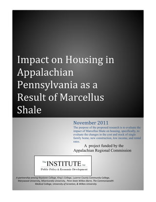 Impact on Housing in
Appalachian
Pennsylvania as a
Result of Marcellus
Shale
                                                    November 2011
                                                    The purpose of the proposed research is to evaluate the
                                                    impact of Marcellus Shale on housing, specifically, to
                                                    evaluate the changes in the cost and stock of single
                                                    family home, new construction, low income, and rental
                                                    rates.
                                                         A project funded by the
                                                    Appalachian Regional Commission




A partnership among Keystone College, King’s College, Luzerne County Community College,
  Marywood University, Misericordia University, Penn State Wilkes-Barre, The Commonwealth
                 Medical College, University of Scranton, & Wilkes University
 