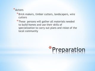 *
*Actors
*Brick makers, timber cutters, landscapers, wire
cutters
*These persons will gather all materials needed
to build homes and use their skills of
specialization to carry out plans and vision of the
local community
 