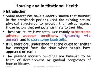 Housing and Institutional Health
Introduction
• Some literatures have evidently shown that humans
in the prehistoric periods used the existing natural
physical structures to protect themselves against
those factors that put potential risks to their life.
• These structures have been used mainly to overcome
adverse weather conditions, frightening wild
animals, and to store some foodstuffs.
• It is, therefore, understood that the quest for shelter
has emerged from the time when people have
appeared on earth.
• The present modern buildings are believed to be
fruits of development or gradual progresses of
human history.
9/23/2022 1
ENVIRONMENTAL HEALTH FOR NURSING
 