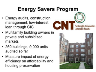 Energy Savers ProgramEnergy audits, construction management, low-interest loan through CICMultifamily building owners in private and subsidized markets260 buildings, 9,000 units audited so farMeasure impact of energy efficiency on affordability and housing preservation