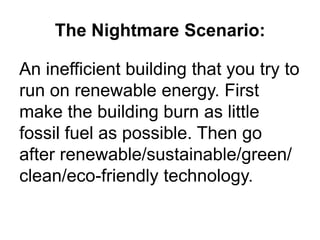 The Nightmare Scenario:An inefficient building that you try to run on renewable energy. First make the building burn as little fossil fuel as possible. Then go after renewable/sustainable/green/ clean/eco-friendly technology.