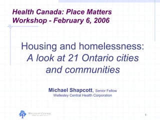 Health Canada: Place Matters
Workshop - February 6, 2006


  Housing and homelessness:
   A look at 21 Ontario cities
       and communities
          Michael Shapcott, Senior Fellow
            Wellesley Central Health Corporation




                                                   1
 