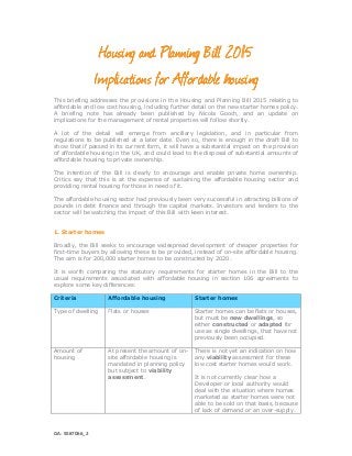GA: 5587066_2
Housing andHousing andHousing andHousing and PPPPlanning Bill 2015lanning Bill 2015lanning Bill 2015lanning Bill 2015
IIIImplications formplications formplications formplications for AAAAffordable housingffordable housingffordable housingffordable housing
This briefing addresses the provisions in the Housing and Planning Bill 2015 relating to
affordable and low cost housing, including further detail on the new starter homes policy.
A briefing note has already been published by Nicola Gooch, and an update on
implications for the management of rental properties will follow shortly.
A lot of the detail will emerge from ancillary legislation, and in particular from
regulations to be published at a later date. Even so, there is enough in the draft Bill to
show that if passed in its current form, it will have a substantial impact on the provision
of affordable housing in the UK, and could lead to the disposal of substantial amounts of
affordable housing to private ownership.
The intention of the Bill is clearly to encourage and enable private home ownership.
Critics say that this is at the expense of sustaining the affordable housing sector and
providing rental housing for those in need of it.
The affordable housing sector had previously been very successful in attracting billions of
pounds in debt finance and through the capital markets. Investors and lenders to the
sector will be watching the impact of this Bill with keen interest.
1. Starter homes
Broadly, the Bill seeks to encourage widespread development of cheaper properties for
first-time buyers by allowing these to be provided, instead of on-site affordable housing.
The aim is for 200,000 starter homes to be constructed by 2020.
It is worth comparing the statutory requirements for starter homes in the Bill to the
usual requirements associated with affordable housing in section 106 agreements to
explore some key differences:
Criteria Affordable housing Starter homes
Type of dwelling Flats or houses Starter homes can be flats or houses,
but must be new dwellings, so
either constructed or adapted for
use as single dwellings, that have not
previously been occupied.
Amount of
housing
At present the amount of on-
site affordable housing is
mandated in planning policy
but subject to viability
assessment.
There is not yet an indication on how
any viability assessment for these
low cost starter homes would work.
It is not currently clear how a
Developer or local authority would
deal with the situation where homes
marketed as starter homes were not
able to be sold on that basis, because
of lack of demand or an over-supply.
 