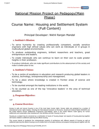 7/13/2017 Housing and Settlement System
http://www.ide.iitkgp.ernet.in/Pedagogy1/fullcourse.jsp?COURSE_ID=215 1/55
Print this Document->
National Mission Project on Pedagogy(Main
Phase)
Course Name: Housing and Settlement System
(Full Content)
Principal Developer: Nikhil Ranjan Mandal
1. Institute's Mission:
To serve humanity by creating professionally competent, socially sensitive
engineers with high ethical values who can work as individuals or in groups in
multicultural global environments.
To produce outstanding engineers, brilliant researchers and teachers, great
entrepreneurs and leaders.
To create individuals who can continue to learn on their own to scale greater
heights in their profession.
To produce individuals, who can make signiﬁcant contribu ons to the advancement of the society and
make it a be er place to live.
2. Institute's Vision:
To be a centre of excellence in education and research producing global leaders in
science, technology, entrepreneurship and management.
To be a place where knowledge is created in frontier areas of science and
technology.
To be counted amongst the leading institutions in the world.
To be counted as one of the top ‘innovative leaders’ in the area of technical
education.
3. Program Objective:
null
4. Course Overview:
Access to safe and secure housing is one of the most basic human rights. Human rights are protected by a number of
international human rights treaties, including the International Covenant on Economic, Social and Cultural Rights (ICESCR) and
the United Nations Human Settlements Programme (UN–Habitat), which is the United Nations nodal agency for human
settlements and sustainable urban development, that identifies and lists ‘Housing’ to be so.
Housing as a subject may be conceived as a combination of inputs of ‘housing design’ and aspects of housing planning together
with factors related to settlement planning that affects housing.
This course intends to familiarize the undergraduate students of architecture with different aspects of housing as well as
settlement planning that affects housing so as to enable them to formulate schemes and prepare housing layouts together with the
 