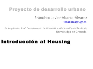Proyecto de desarrollo urbano
                             Francisco Javier Abarca-Álvarez
                                                        fcoabarca@ugr.es

 Dr. Arquitecto. Prof. Departamento de Urbanística y Ordenación del Territorio
                                                 Universidad de Granada


Introducción al Housing
 