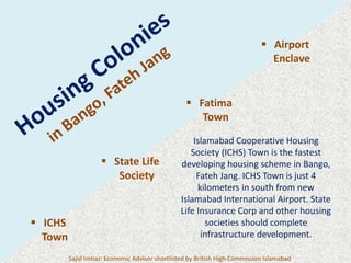  ICHS
Town
 State Life
Society
 Fatima
Town
 Airport
Enclave
Islamabad Cooperative Housing
Society (ICHS) Town is the fastest
developing housing scheme in Bango,
Fateh Jang. ICHS Town is just 4
kilometers in south from new
Islamabad International Airport. State
Life Insurance Corp and other housing
societies should complete
infrastructure development.
Sajid Imtiaz: Economic Advisor shortlisted by British High Commission Islamabad
 