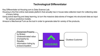 Technological Differentiator
Key Differentiator at Housing.com is Data Science Lab.
Housing is the first online real estate platform that actually has in house data collection team for collecting data
of every listing.
Using active learning and deep learning, to turn the massive data-stores of images into structured data as input
for various predictive models.
Amazon’s Mechanical Turk as the tool in order to generate data for variety of the products.
Overpriced Property
by Broker.
Underestimated value
of property by
Reseller.
Information hiding by
brokers/resellers
Clueless Customer
 