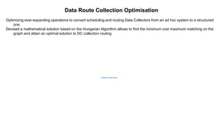 Data Route Collection Optimisation
Optimizing ever-expanding operations to convert scheduling and routing Data Collectors from an ad hoc system to a structured
one.
Devised a mathematical solution based on the Hungarian Algorithm allows to find the minimum cost maximum matching on the
graph and attain an optimal solution to DC collection routing.
 