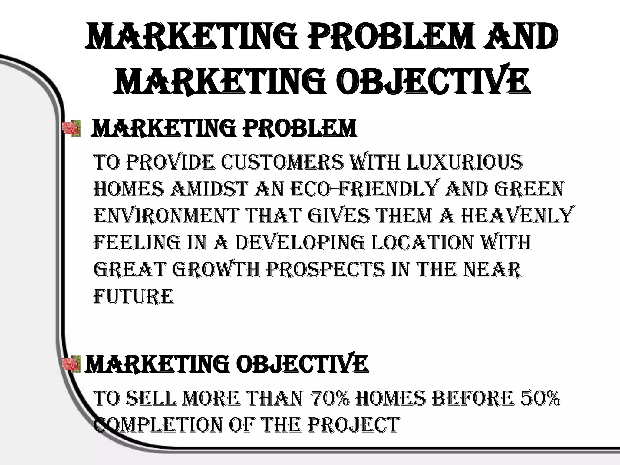 Marketing Problem and
 Marketing Objective
Marketing Problem
To provide customers with luxurious
homes amidst an eco-friendly and green
environment that gives them a heavenly
feeling in a developing location with
great growth prospects in the near
future


Marketing Objective
To sell more than 70% homes before 50%
completion of the project
 