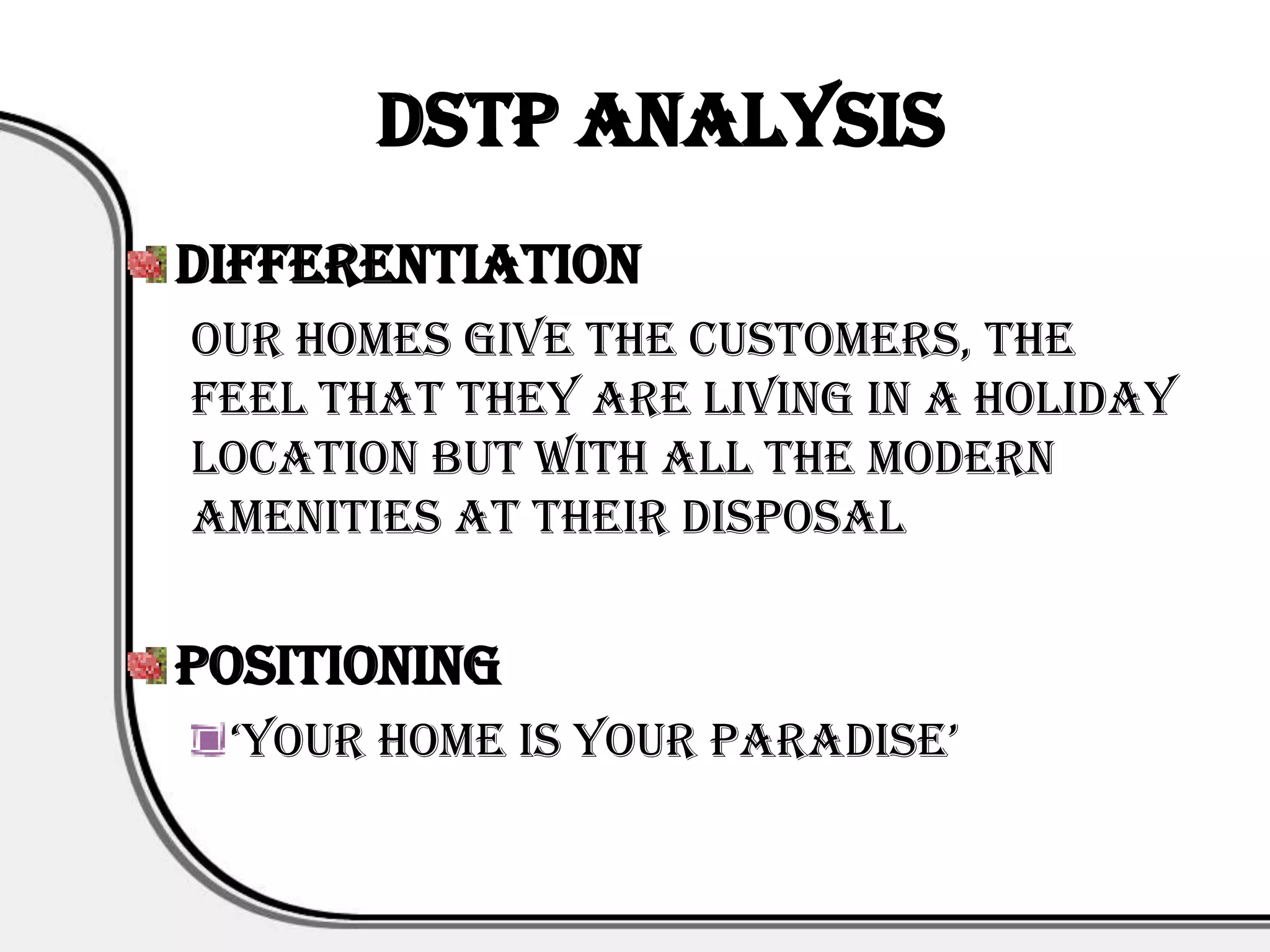 DSTP Analysis
Differentiation
Our homes give the customers, the
feel that they are living in a holiday
location but with all the modern
amenities at their disposal


Positioning
 ‘your home is your paradise’
 