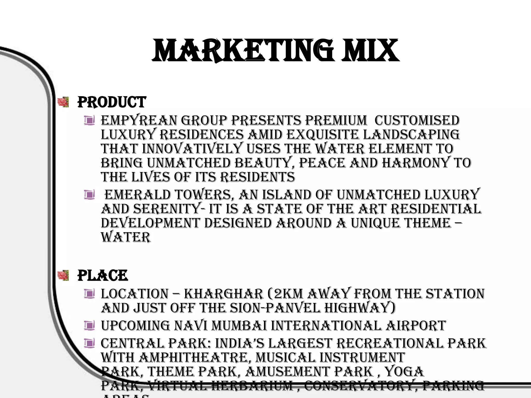 Marketing Mix
Product
  Empyrean Group presents premium customised
  luxury residences amid exquisite landscaping
  that innovatively uses the water element to
  bring unmatched beauty, peace and harmony to
  the lives of its residents
  Emerald Towers, an island of unmatched luxury
  and serenity- it is a state of the art residential
  development designed around a unique theme –
  Water

Place
  Location – Kharghar (2km away from the station
  and just off the Sion-Panvel highway)
  Upcoming Navi Mumbai International Airport
  central park: india’s largest recreational park
  with Amphitheatre, Musical Instrument
  Park, Theme Park, Amusement Park , Yoga
  Park, Virtual Herbarium , Conservatory, Parking
 
