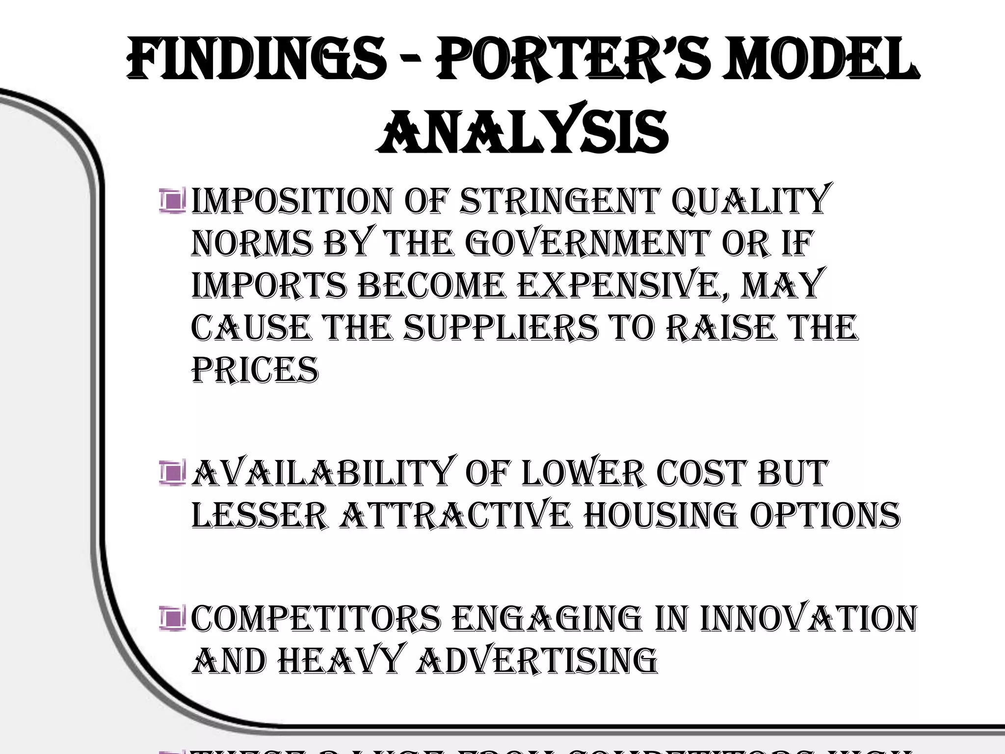Findings - porter’s Model
        Analysis
  Imposition of stringent quality
  norms by the government or if
  imports become expensive, may
  cause the suppliers to raise the
  prices

  Availability of lower cost but
  lesser attractive housing options

  Competitors engaging in innovation
  and heavy advertising
 