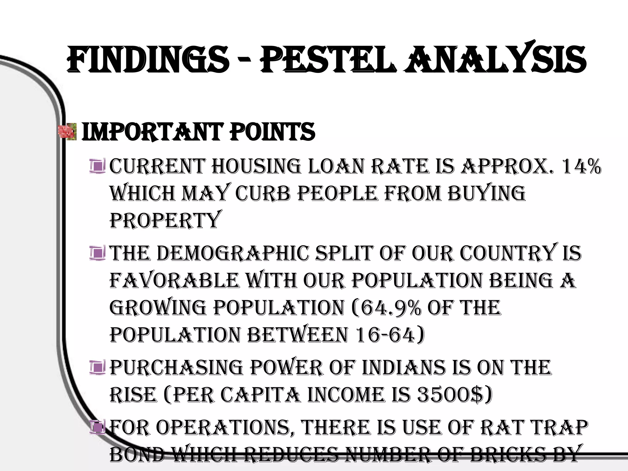 Findings - PESTEL Analysis
Important Points
  Current housing loan rate is approx. 14%
  which may curb people from buying
  property
  The demographic split of our country is
  favorable with our population being a
  growing population (64.9% of the
  population between 16-64)
  Purchasing power of Indians is on the
  rise (Per capita income is 3500$)
  For operations, there is use of rat trap
  bond which reduces number of bricks by
 