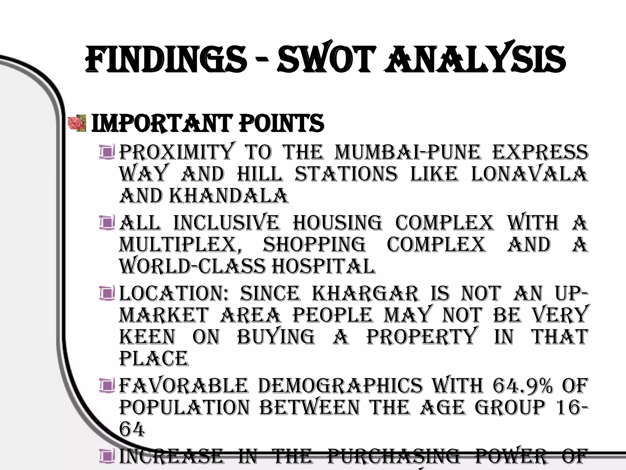Findings - SWOT Analysis
Important Points
 Proximity to the Mumbai-Pune Express
 Way and hill stations like lonavala
 and khandala
 All inclusive housing complex with a
 multiplex, shopping complex and a
 world-class hospital
 Location: Since khargar is not an up-
 market area people may not be very
 keen on buying a property in that
 place
 Favorable demographics with 64.9% of
 population between the age group 16-
 64
 Increase in the purchasing power of
 