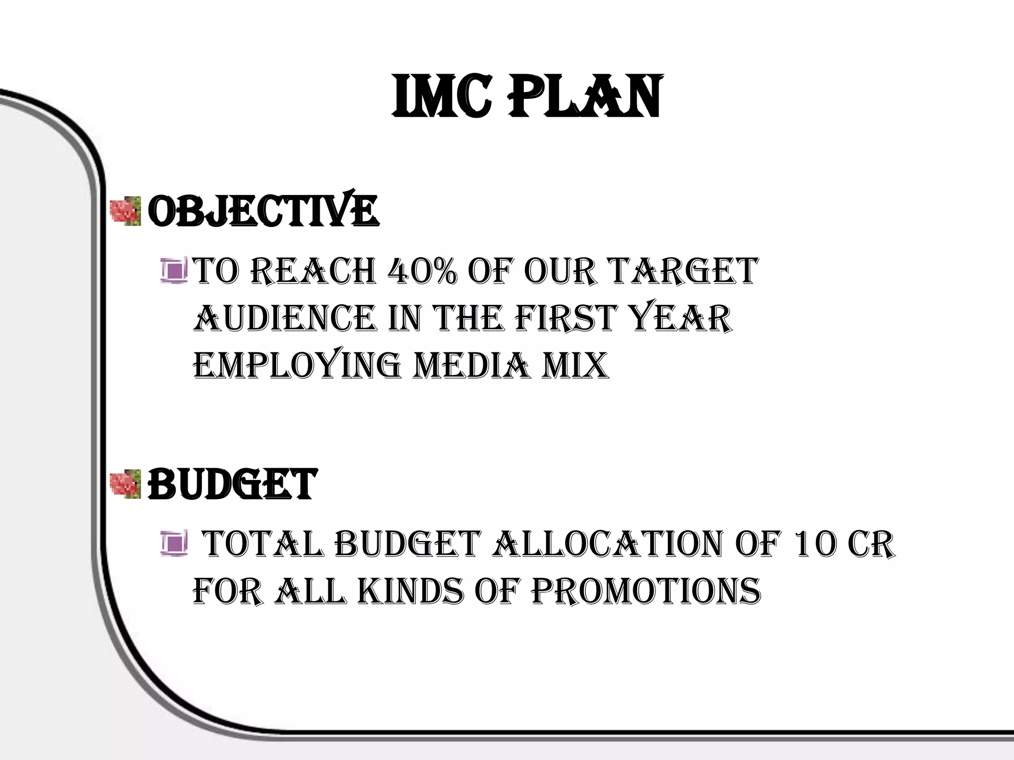 IMC PLAN
Objective
 To reach 40% of our target
 audience in the first year
 employing media mix


Budget
 Total Budget Allocation of 10 cr
 for all kinds of promotions
 