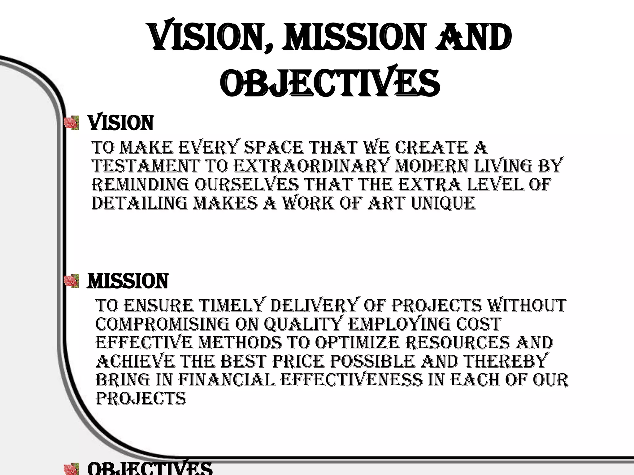 Vision, Mission and
         Objectives
Vision
To make every space that we create a
testament to extraordinary modern living by
reminding ourselves that the extra level of
detailing makes a work of art unique



Mission
To ensure timely delivery of projects without
compromising on quality employing cost
effective methods to optimize resources and
achieve the best price possible and thereby
bring in financial effectiveness in each of our
projects
 