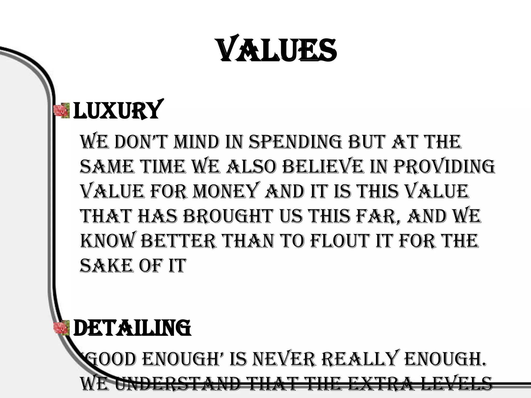 Values
Luxury
we don’t mind in spending but at the
same time we also believe in providing
value for money and it is this value
that has brought us this far, and we
know better than to flout it for the
sake of it


Detailing
‘good enough’ is never really enough.
We understand that the extra levels
 