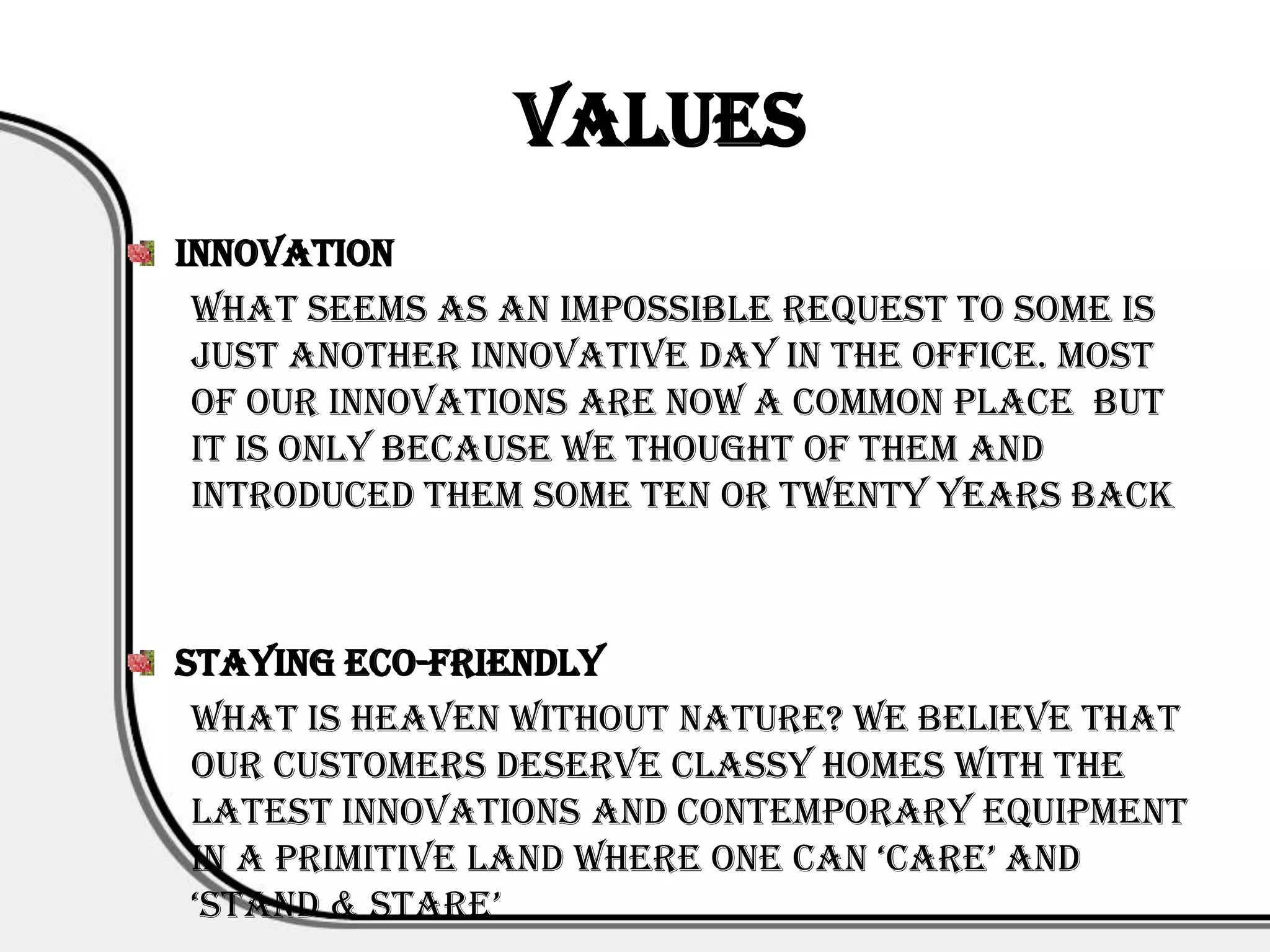 Values
Innovation
 What seems as an impossible request to some is
 just another innovative day in the office. Most
 of our innovations are now a common place but
 it is only because we thought of them and
 introduced them some ten or twenty years back



Staying Eco-friendly
 What is heaven without nature? We believe that
 our customers deserve classy homes with the
 latest innovations and contemporary equipment
 in a primitive land where one can ‘care’ and
 ‘stand & stare’
 