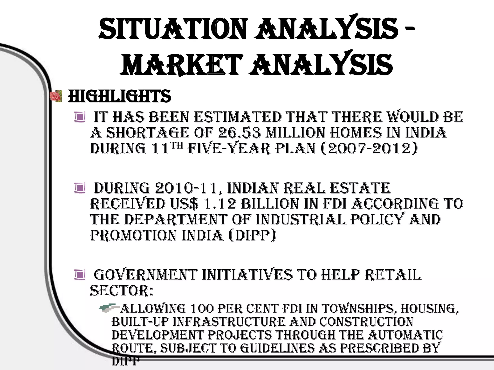 Situation Analysis -
     Market Analysis
Highlights
  It has been estimated that there would be
  a shortage of 26.53 million homes in India
  during 11th Five-Year Plan (2007-2012)

  During 2010-11, Indian real estate
  received US$ 1.12 billion in FDI according to
  the Department of Industrial Policy and
  Promotion India (DIPP)

  Government initiatives to help retail
  sector:
     Allowing 100 per cent FDI in townships, housing,
    built-up infrastructure and construction
    development projects through the automatic
    route, subject to guidelines as prescribed by
    DIPP
 