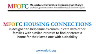 is designed to help families communicate with other
families with similar interests to find or create a
home for their loved one with a disability
Massachusetts Families Organizing for Change
A statewide, grassroots coalition dedicated to individual and family support
www.mfofc.org
 
