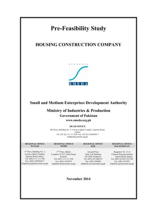 Pre-Feasibility Study
HOUSING CONSTRUCTION COMPANY
Small and Medium Enterprises Development Authority
Ministry of Industries & Production
Government of Pakistan
www.smeda.org.pk
HEAD OFFICE
4th Floor, Building No. 3, Aiwan-e-Iqbal Complex, Egerton Road,
Lahore
Tel: (92 42) 111 111 456, Fax: (92 42) 36304926-7
helpdesk@smeda.org.pk
REGIONAL OFFICE
PUNJAB
REGIONAL OFFICE
SINDH
REGIONAL OFFICE
KPK
REGIONAL OFFICE
BALOCHISTAN
3rd
Floor, Building No. 3,
Aiwan-e-Iqbal Complex,
Egerton Road Lahore,
Tel: (042) 111-111-456
Fax: (042) 36304926-7
helpdesk.punjab@smeda.org.pk
5TH
Floor, Bahria
Complex II, M.T. Khan Road,
Karachi.
Tel: (021) 111-111-456
Fax: (021) 5610572
helpdesk-khi@smeda.org.pk
Ground Floor
State Life Building
The Mall, Peshawar.
Tel: (091) 9213046-47
Fax: (091) 286908
helpdesk-pew@smeda.org.pk
Bungalow No. 15-A
Chaman Housing Scheme
Airport Road, Quetta.
Tel: (081) 831623, 831702
Fax: (081) 831922
helpdesk-qta@smeda.org.pk
November 2014
 