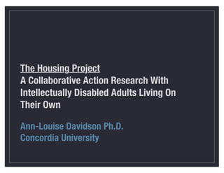 The Housing Project
A Collaborative Action Research With
Intellectually Disabled Adults Living On
Their Own
Ann-Louise Davidson Ph.D.
Concordia University
 
