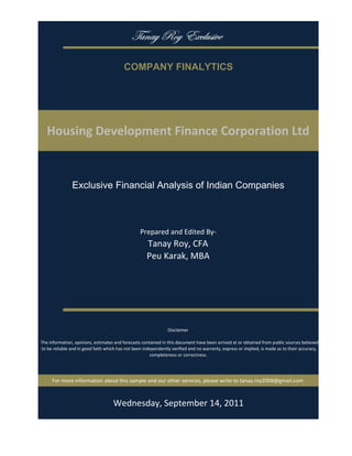 gtÇtç eÉç XåvÄâá|äx

                                           COMPANY FINALYTICS




   Housing Development Finance Corporation Ltd


                Exclusive Financial Analysis of Indian Companies



                                                   Prepared and Edited By‐
                                                      Tanay Roy, CFA
                                                      Peu Karak, MBA




                                                                 Disclaimer

 The information, opinions, estimates and forecasts contained in this document have been arrived at or obtained from public sources believed 
 to be reliable and in good faith which has not been independently verified and no warranty, express or implied, is made as to their accuracy, 
                                                        completeness or correctness. 




      For more information about this sample and our other services, please write to tanay.roy2008@gmail.com



                                         Monday, September 19, 2011
 