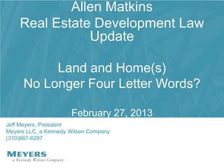 Allen Matkins
    Real Estate Development Law
               Update

           Land and Home(s)
      No Longer Four Letter Words?

                      February 27, 2013
Jeff Meyers, President
Meyers LLC, a Kennedy Wilson Company
(310)887-6297
 