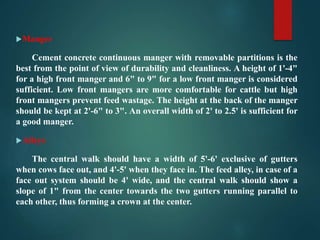 Manger
Cement concrete continuous manger with removable partitions is the
best from the point of view of durability and cleanliness. A height of 1'-4"
for a high front manger and 6" to 9" for a low front manger is considered
sufficient. Low front mangers are more comfortable for cattle but high
front mangers prevent feed wastage. The height at the back of the manger
should be kept at 2'-6" to 3". An overall width of 2' to 2.5' is sufficient for
a good manger.
Alleys
The central walk should have a width of 5'-6' exclusive of gutters
when cows face out, and 4'-5' when they face in. The feed alley, in case of a
face out system should be 4' wide, and the central walk should show a
slope of 1" from the center towards the two gutters running parallel to
each other, thus forming a crown at the center.
 