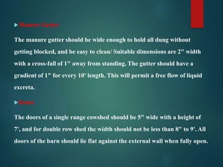 Manure Gutter
The manure gutter should be wide enough to hold all dung without
getting blocked, and be easy to clean/ Suitable dimensions are 2" width
with a cross-fall of 1" away from standing. The gutter should have a
gradient of 1" for every 10' length. This will permit a free flow of liquid
excreta.
Doors
The doors of a single range cowshed should be 5" wide with a height of
7', and for double row shed the width should not be less than 8" to 9'. All
doors of the barn should lie flat against the external wall when fully open.
 