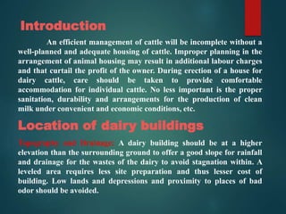 Introduction
An efficient management of cattle will be incomplete without a
well-planned and adequate housing of cattle. Improper planning in the
arrangement of animal housing may result in additional labour charges
and that curtail the profit of the owner. During erection of a house for
dairy cattle, care should be taken to provide comfortable
accommodation for individual cattle. No less important is the proper
sanitation, durability and arrangements for the production of clean
milk under convenient and economic conditions, etc.
Location of dairy buildings
Topography and Drainage: A dairy building should be at a higher
elevation than the surrounding ground to offer a good slope for rainfall
and drainage for the wastes of the dairy to avoid stagnation within. A
leveled area requires less site preparation and thus lesser cost of
building. Low lands and depressions and proximity to places of bad
odor should be avoided.
 