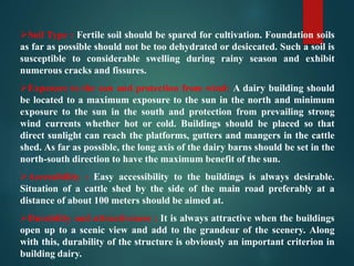 Soil Type : Fertile soil should be spared for cultivation. Foundation soils
as far as possible should not be too dehydrated or desiccated. Such a soil is
susceptible to considerable swelling during rainy season and exhibit
numerous cracks and fissures.
Exposure to the sun and protection from wind: A dairy building should
be located to a maximum exposure to the sun in the north and minimum
exposure to the sun in the south and protection from prevailing strong
wind currents whether hot or cold. Buildings should be placed so that
direct sunlight can reach the platforms, gutters and mangers in the cattle
shed. As far as possible, the long axis of the dairy barns should be set in the
north-south direction to have the maximum benefit of the sun.
Accessibility : Easy accessibility to the buildings is always desirable.
Situation of a cattle shed by the side of the main road preferably at a
distance of about 100 meters should be aimed at.
Durability and attractiveness : It is always attractive when the buildings
open up to a scenic view and add to the grandeur of the scenery. Along
with this, durability of the structure is obviously an important criterion in
building dairy.
 