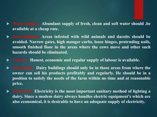  Water supply : Abundant supply of fresh, clean and soft water should .be
available at a cheap rate.
 Surroundings: Areas infested with wild animals and dacoits should be
avoided. Narrow gates, high manger curbs, loose hinges, protruding nails,
smooth finished floor in the areas where the cows move and other such
hazards should be eliminated.
 Labour : Honest, economic and regular supply of labour is available.
 Marketing : Dairy buildings should only be in those areas from where the
owner can sell his products profitably and regularly. He should be in a
position to satisfy the needs of the farm within no time and at reasonable
price.
 Electricity: Electricity is the most important sanitary method of lighting a
dairy. Since a modem dairy always handles electric equipment’s which are
also economical, it is desirable to have an adequate supply of electricity.
 