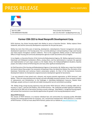  

    PRESS RELEASE
       
                                                                                                                 PATH VENTURES




                           

        April 20, 2009                                                           Press Contact: Kai Stansberry 
          FOR IMMEDIATE RELEASE                                                  Cell: 213‐761‐0159   kais@pathpartners.org 
       
       
                   Former CRA CEO to Head Nonprofit Development Corp. 
      PATH  Ventures,  has  chosen  housing  expert  John  Molloy  to  serve  as  Executive  Director.   Molloy  replaces  Shane 
      Goldsmith, who led the community development corporation for the past two years.  
       
      Molloy  has  more  than  thirty  years  of  planning,  development,  redevelopment,  financial  management  and  policy 
      development experience in the housing sector. He is currently advising on and participating in large scale housing 
      and  retail  projects  throughout  southern  California.   Prior  to  this  assignment,  Molloy  served  as  Chief  Executive 
      Officer of major housing and community development agencies in both Sacramento and Los Angeles. 
       
      In Los Angeles, as Executive Director of the Community Redevelopment Agency, Mr. Molloy engineered numerous 
      Downtown  and  Hollywood  revitalization  efforts,  among  others,  and  has  administered  or  overseen  the  approval 
      and  implementation  of  such  major  projects  as  the  Staples  Arena,  the  Hollywood/Highland  (Academy  Awards) 
      project, the Colburn School of Performing Arts and many other significant developments. 
       
      As Chief Executive of the Housing and Redevelopment Agency in Sacramento, Mr. Molloy was a major force behind 
      the Central Library Plaza project, the renovation of Downtown Plaza, the Waterfront Master Plan, formation of the 
      Downtown  Partnership  and  numerous  historic  preservation  projects.  As  Chair  of  the  Sacramento  Economic 
      Development Cabinet, he championed a regional economic development agenda for Sacramento. 
       
      “I  am  very  pleased  to  have  joined  such  a  dynamic  and  mission‐oriented  organization  as  PATH  Ventures,”  said 
      Molloy. “There are many pressing issues having to do with affordable housing at present, from increased numbers 
      of  repossessions  and  homelessness,  to  the  challenges  in  identifying  development  resources.  Despite  these 
      challenges, people continue to need safe and stable housing which we are committed to providing.” 
       
      “Mr.  Molloy  brings  strong  housing  experience  that  will  further  PATH  Ventures’  efforts  to  develop  1000  units  of 
      housing in 5 years,” said Joel John Roberts, CEO of PATH Partners. “Ms. Goldsmith provided significant leadership, 
      evidenced by the 300 units of permanent housing currently underway.  Now Molloy, a recognized housing expert, 
      will maintain that momentum as we identify opportunities for growth in the housing development sector." 
       
      About PATH Ventures 
      The  mission  of  PATH  Ventures  is  to  improve  individual  lives  and  communities  by  increasing  quality  affordable 
      housing and creating opportunities for economic, civic, and personal empowerment. PATH Ventures is a member 
      of PATH Partners. To find out more about PATH Partners, please visit our website at www.PATHpartners.org. 
                                                                      
                                                                      
                                                                   ### 




                                                        WWW.PATHPARTNERS.ORG 
 